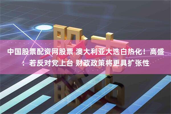 中国股票配资网股票 澳大利亚大选白热化！高盛：若反对党上台 财政政策将更具扩张性