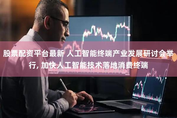 股票配资平台最新 人工智能终端产业发展研讨会举行, 加快人工智能技术落地消费终端